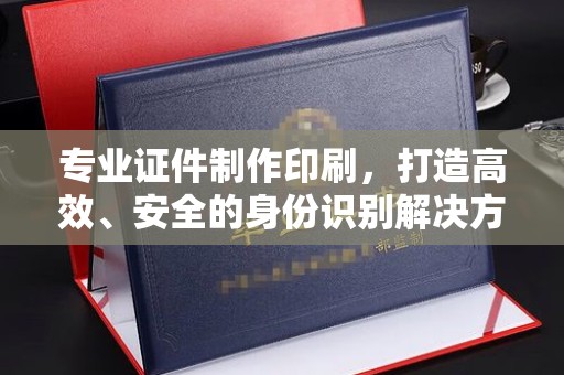 容县专业证件制作印刷，打造高效、安全的身份识别解决方案